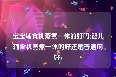 宝宝辅食机蒸煮一体的好吗(婴儿辅食机蒸煮一体的好还是普通的好)