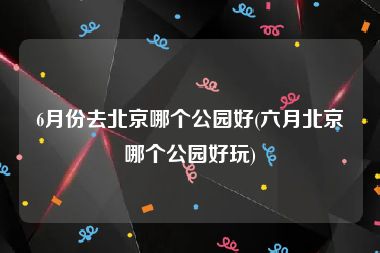 6月份去北京哪个公园好(六月北京哪个公园好玩)