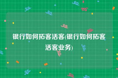 银行如何拓客活客(银行如何拓客活客业务)