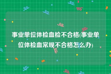 事业单位体检血检不合格(事业单位体检血常规不合格怎么办)