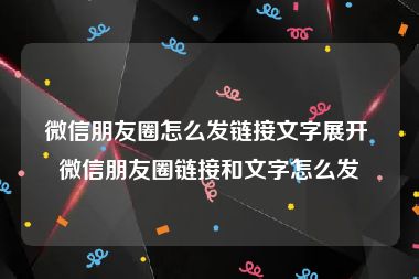 微信朋友圈怎么发链接文字展开 微信朋友圈链接和文字怎么发