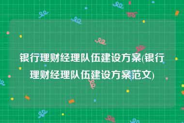 银行理财经理队伍建设方案(银行理财经理队伍建设方案范文)