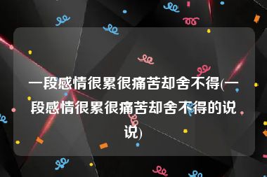 一段感情很累很痛苦却舍不得(一段感情很累很痛苦却舍不得的说说)