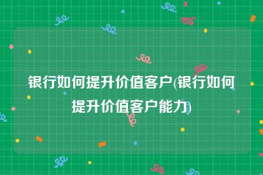 银行如何提升价值客户(银行如何提升价值客户能力)