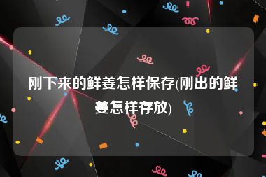 刚下来的鲜姜怎样保存(刚出的鲜姜怎样存放)