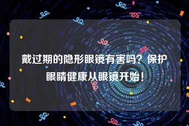 戴过期的隐形眼镜有害吗？保护眼睛健康从眼镜开始！