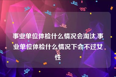 事业单位体检什么情况会淘汰,事业单位体检什么情况下会不过女性