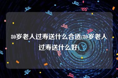 80岁老人过寿送什么合适(80岁老人过寿送什么好)