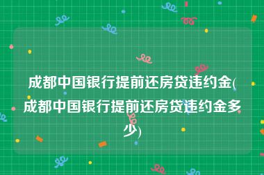 成都中国银行提前还房贷违约金(成都中国银行提前还房贷违约金多少)