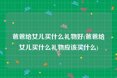 爸爸给女儿买什么礼物好(爸爸给女儿买什么礼物应该买什么)