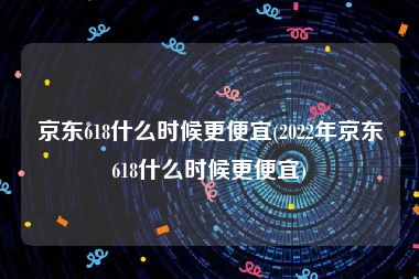 京东618什么时候更便宜(2022年京东618什么时候更便宜)