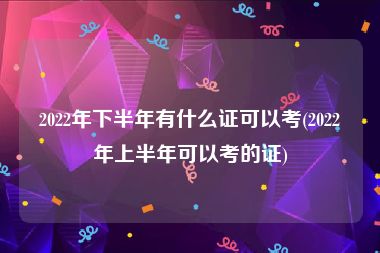 2022年下半年有什么证可以考(2022年上半年可以考的证)