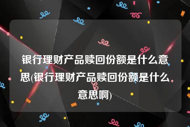 银行理财产品赎回份额是什么意思(银行理财产品赎回份额是什么意思啊)