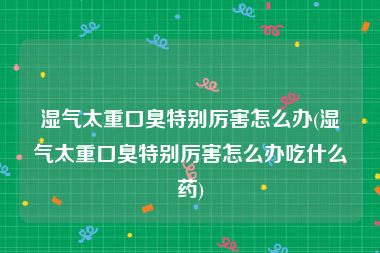 湿气太重口臭特别厉害怎么办(湿气太重口臭特别厉害怎么办吃什么药)