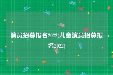 演员招募报名2022(儿童演员招募报名2022)