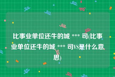 比事业单位还牛的城 *** 司(比事业单位还牛的城 *** 司VS是什么意思)