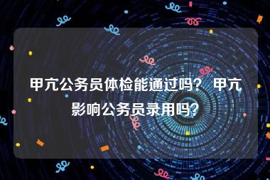 甲亢公务员体检能通过吗？ 甲亢影响公务员录用吗？