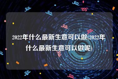 2022年什么最新生意可以做(2022年什么最新生意可以做呢)