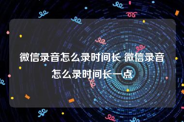 微信录音怎么录时间长 微信录音怎么录时间长一点