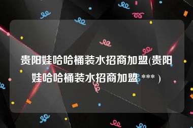 贵阳娃哈哈桶装水招商加盟(贵阳娃哈哈桶装水招商加盟 *** )