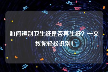 如何辨别卫生纸是否再生纸？一文教你轻松识别！