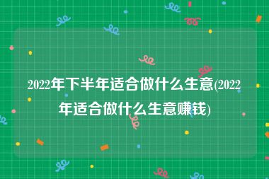 2022年下半年适合做什么生意(2022年适合做什么生意赚钱)