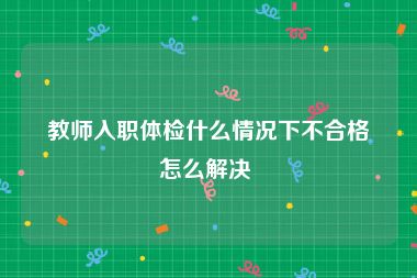 教师入职体检什么情况下不合格怎么解决 