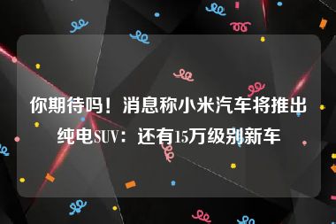 你期待吗！消息称小米汽车将推出纯电SUV：还有15万级别新车