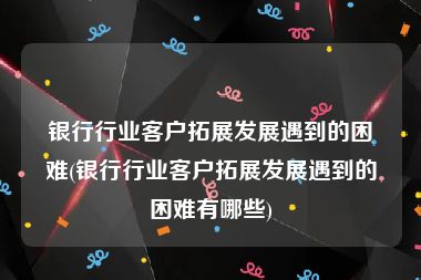 银行行业客户拓展发展遇到的困难(银行行业客户拓展发展遇到的困难有哪些)