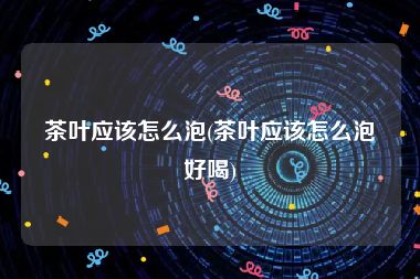 茶叶应该怎么泡(茶叶应该怎么泡好喝)