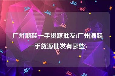 广州潮鞋一手货源批发(广州潮鞋一手货源批发有哪些)