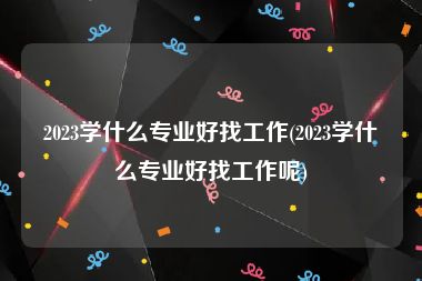 2023学什么专业好找工作(2023学什么专业好找工作呢)