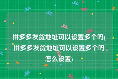 拼多多发货地址可以设置多个吗(拼多多发货地址可以设置多个吗怎么设置)