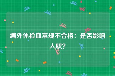 编外体检血常规不合格：是否影响入职？