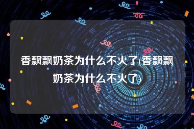 香飘飘奶茶为什么不火了(香飘飘奶茶为什么不火了)