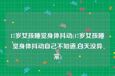 17岁女孩睡觉身体抖动(17岁女孩睡觉身体抖动自己不知道,白天没异常)