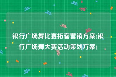 银行广场舞比赛拓客营销方案(银行广场舞大赛活动策划方案)