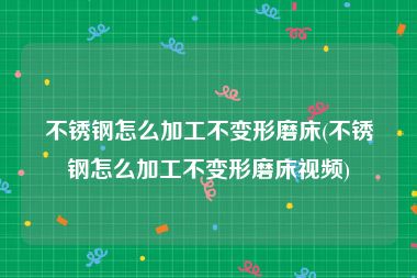 不锈钢怎么加工不变形磨床(不锈钢怎么加工不变形磨床视频)