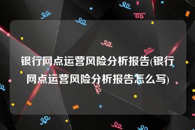 银行网点运营风险分析报告(银行网点运营风险分析报告怎么写)