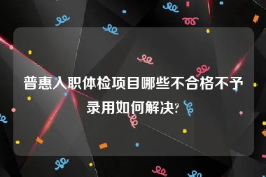 普惠入职体检项目哪些不合格不予录用如何解决?