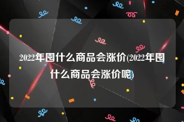 2022年囤什么商品会涨价(2022年囤什么商品会涨价呢)