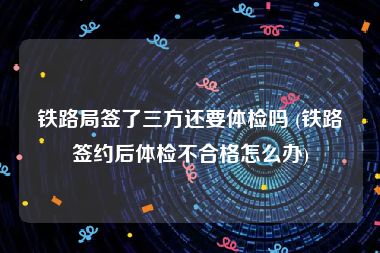 铁路局签了三方还要体检吗 (铁路签约后体检不合格怎么办)