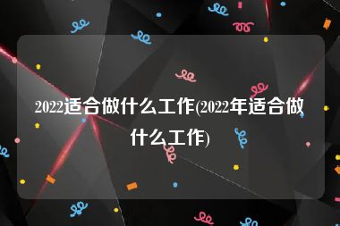 2022适合做什么工作(2022年适合做什么工作)