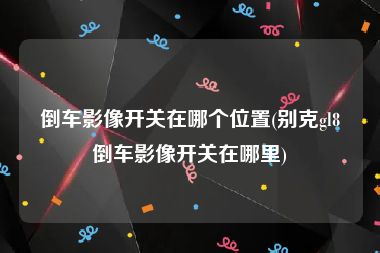 倒车影像开关在哪个位置(别克gl8倒车影像开关在哪里)