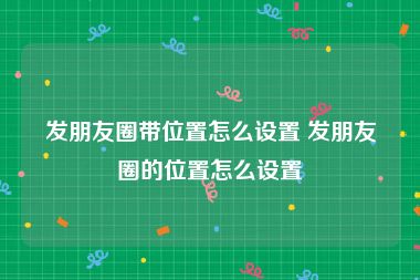 发朋友圈带位置怎么设置 发朋友圈的位置怎么设置