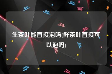 生茶叶能直接泡吗(鲜茶叶直接可以泡吗)