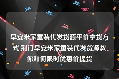 早安米家童装代发货源平价拿货方式,荆门早安米家童装代发货源教你如何限时优惠价提货