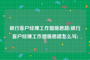 银行客户经理工作措施思路(银行客户经理工作措施思路怎么写)