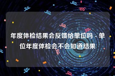 年度体检结果会反馈给单位吗 - 单位年度体检会不会知道结果