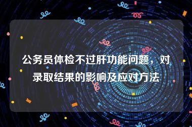 公务员体检不过肝功能问题，对录取结果的影响及应对方法